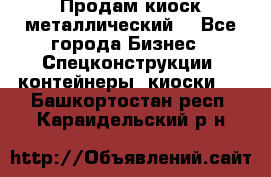 Продам киоск металлический  - Все города Бизнес » Спецконструкции, контейнеры, киоски   . Башкортостан респ.,Караидельский р-н